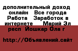 дополнительный доход  онлайн - Все города Работа » Заработок в интернете   . Марий Эл респ.,Йошкар-Ола г.